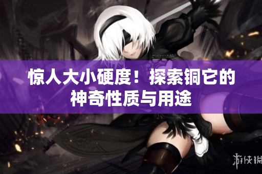 惊人大小硬度！探索铜它的神奇性质与用途