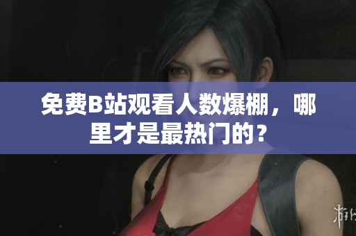 免费B站观看人数爆棚，哪里才是最热门的？