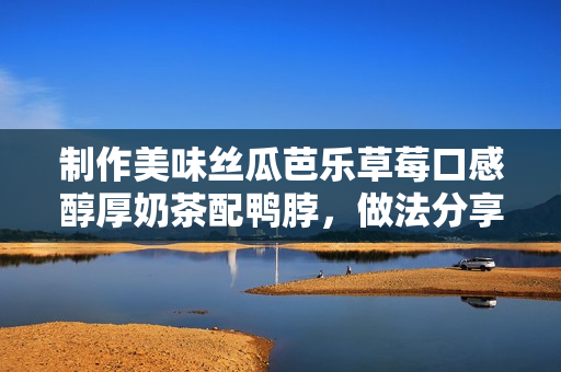 制作美味丝瓜芭乐草莓口感醇厚奶茶配鸭脖，做法分享！
