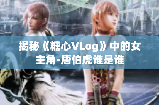 揭秘《糖心VLog》中的女主角-唐伯虎谁是谁