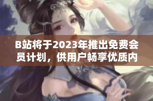 B站将于2023年推出免费会员计划，供用户畅享优质内容