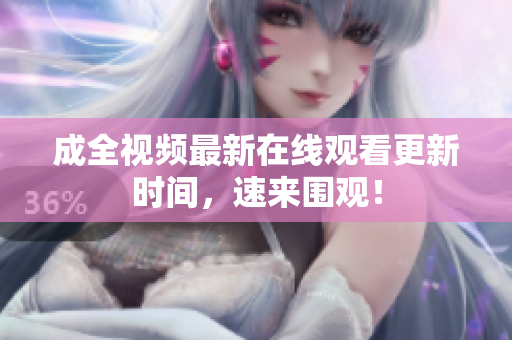 成全视频最新在线观看更新时间，速来围观！