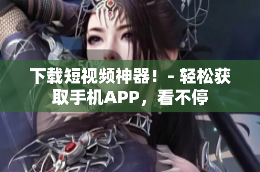 下载短视频神器！- 轻松获取手机APP，看不停