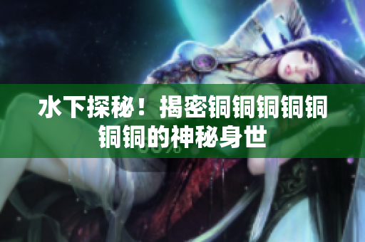 水下探秘！揭密铜铜铜铜铜铜铜的神秘身世
