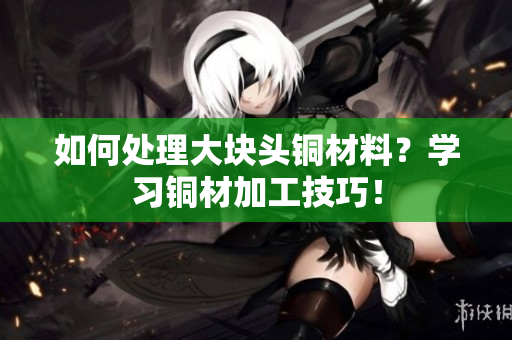 如何处理大块头铜材料？学习铜材加工技巧！