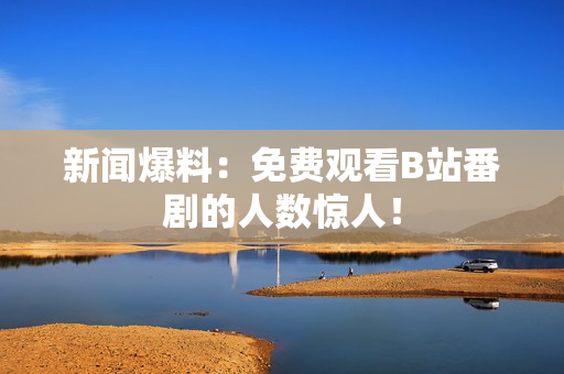 新闻爆料：免费观看B站番剧的人数惊人！