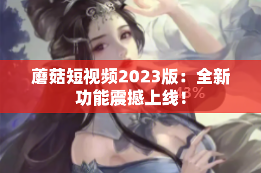 蘑菇短视频2023版：全新功能震撼上线！