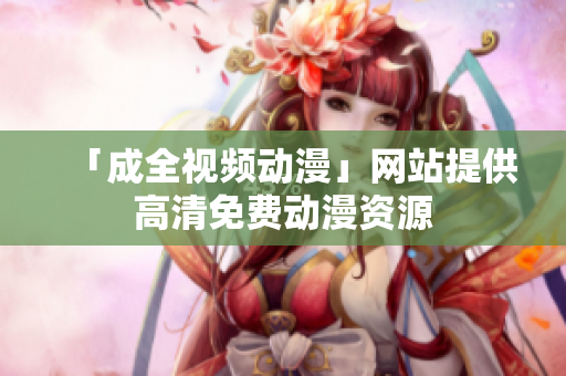「成全视频动漫」网站提供高清免费动漫资源