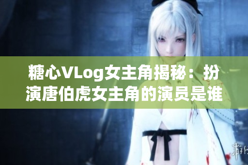 糖心VLog女主角揭秘：扮演唐伯虎女主角的演员是谁？