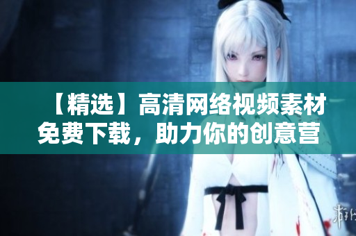 【精选】高清网络视频素材免费下载，助力你的创意营销！