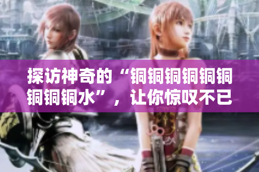 探访神奇的“铜铜铜铜铜铜铜铜铜水”，让你惊叹不已！