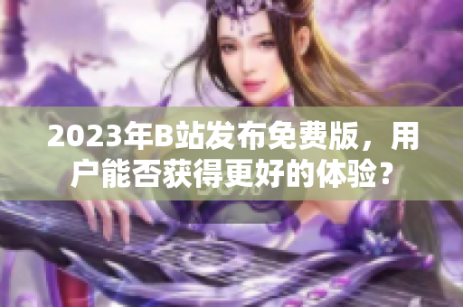 2023年B站发布免费版，用户能否获得更好的体验？