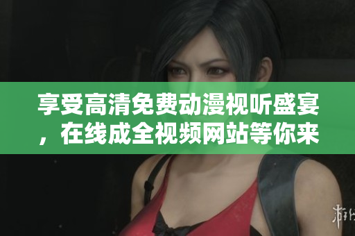 享受高清免费动漫视听盛宴，在线成全视频网站等你来！