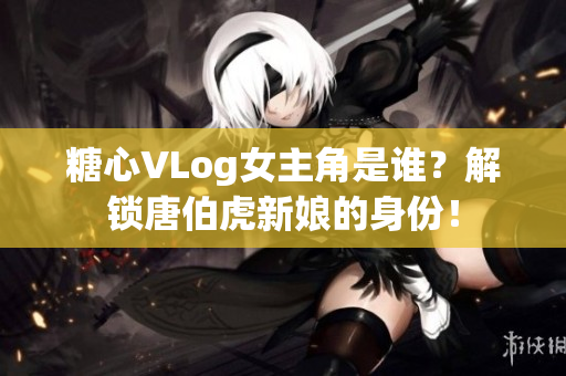 糖心VLog女主角是谁？解锁唐伯虎新娘的身份！