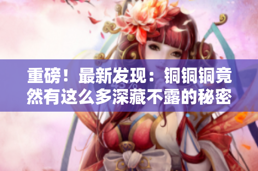 重磅！最新发现：铜铜铜竟然有这么多深藏不露的秘密！
