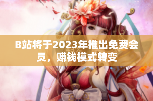 B站将于2023年推出免费会员，赚钱模式转变