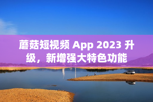 蘑菇短视频 App 2023 升级，新增强大特色功能