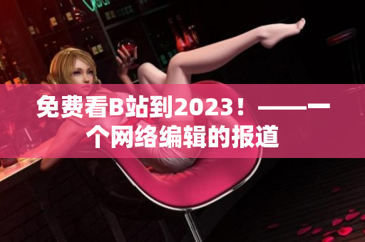 免费看B站到2023！——一个网络编辑的报道
