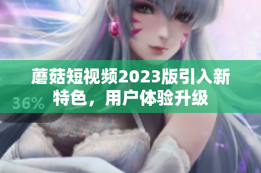 蘑菇短视频2023版引入新特色，用户体验升级