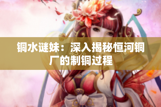 铜水谜妹：深入揭秘恒河铜厂的制铜过程