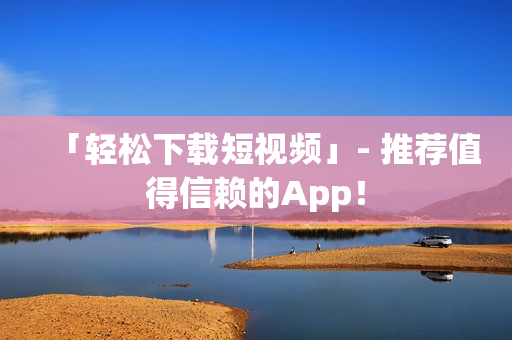 「轻松下载短视频」- 推荐值得信赖的App！