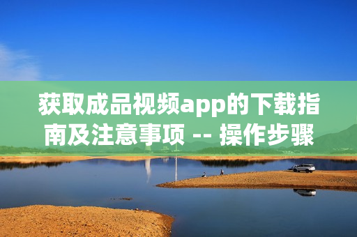 获取成品视频app的下载指南及注意事项 -- 操作步骤简易易懂