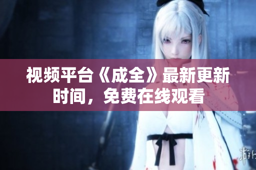 视频平台《成全》最新更新时间，免费在线观看