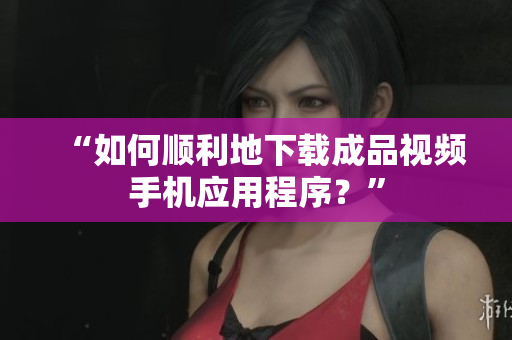 “如何顺利地下载成品视频手机应用程序？”