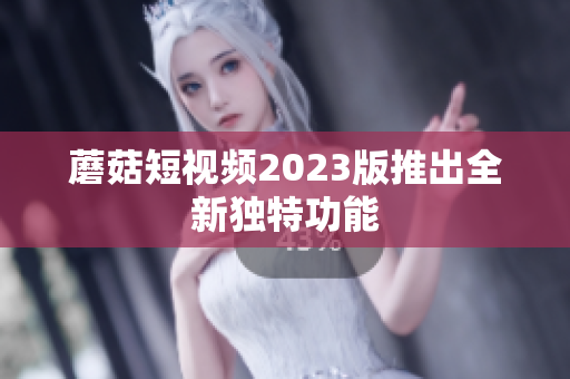 蘑菇短视频2023版推出全新独特功能