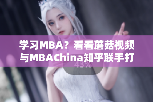 学习MBA？看看蘑菇视频与MBAChina知乎联手打造的智库！