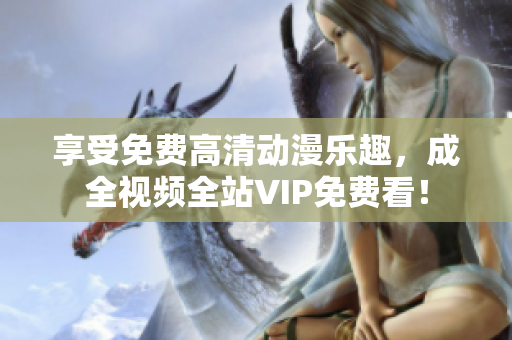 享受免费高清动漫乐趣，成全视频全站VIP免费看！