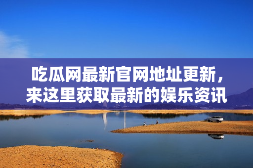 吃瓜网最新官网地址更新，来这里获取最新的娱乐资讯！