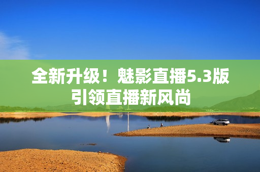 全新升级！魅影直播5.3版引领直播新风尚
