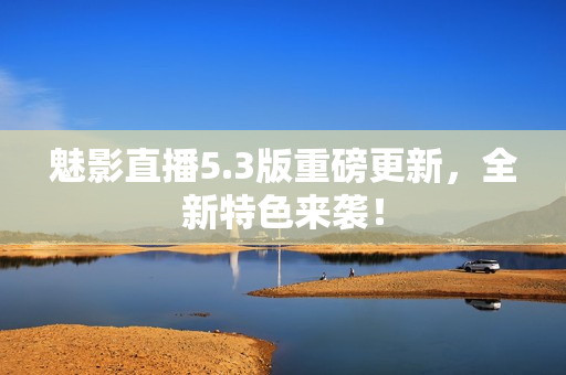 魅影直播5.3版重磅更新，全新特色来袭！