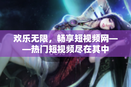 欢乐无限，畅享短视频网——热门短视频尽在其中