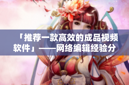 「推荐一款高效的成品视频软件」——网络编辑经验分享