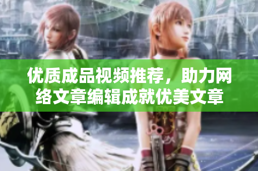 优质成品视频推荐，助力网络文章编辑成就优美文章