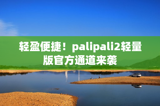 轻盈便捷！palipali2轻量版官方通道来袭