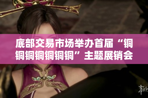 底部交易市场举办首届“铜铜铜铜铜铜铜”主题展销会
