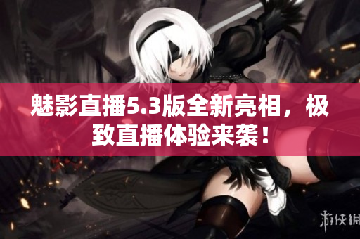 魅影直播5.3版全新亮相，极致直播体验来袭！