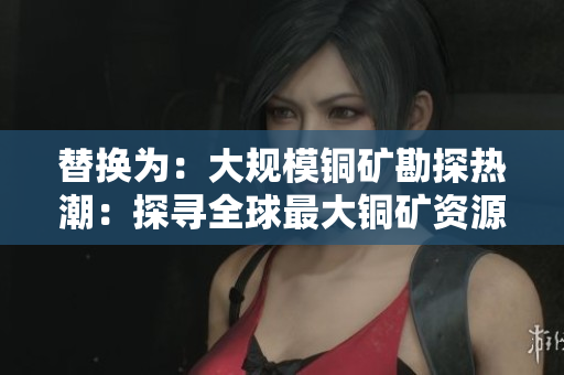 替换为：大规模铜矿勘探热潮：探寻全球最大铜矿资源