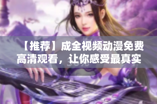【推荐】成全视频动漫免费高清观看，让你感受最真实的视觉盛宴