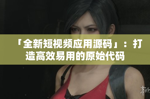 「全新短视频应用源码」：打造高效易用的原始代码