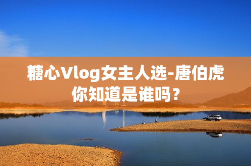 糖心Vlog女主人选-唐伯虎你知道是谁吗？