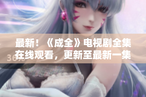 最新！《成全》电视剧全集在线观看，更新至最新一集！