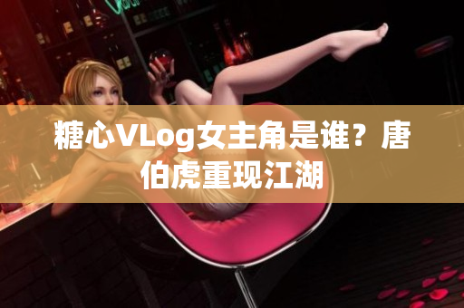 糖心VLog女主角是谁？唐伯虎重现江湖