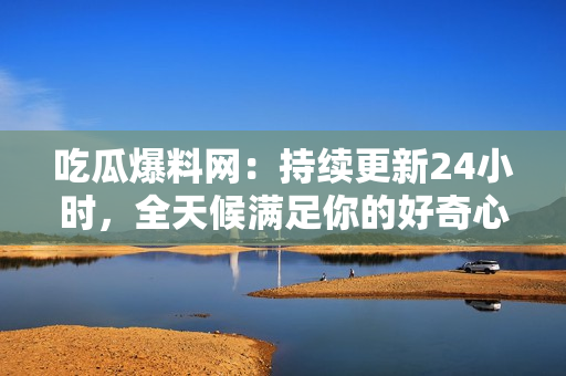 吃瓜爆料网：持续更新24小时，全天候满足你的好奇心！