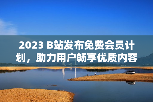 2023 B站发布免费会员计划，助力用户畅享优质内容