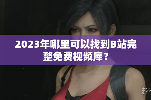 2023年哪里可以找到B站完整免费视频库？