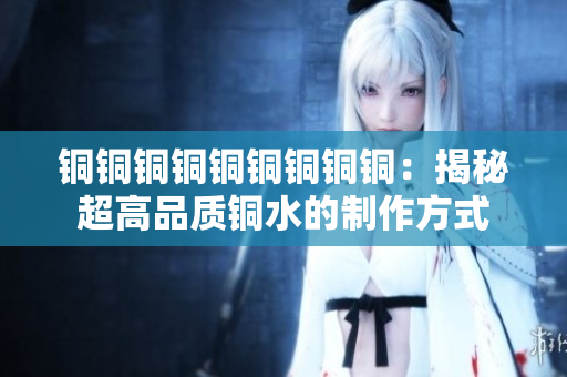 铜铜铜铜铜铜铜铜铜：揭秘超高品质铜水的制作方式